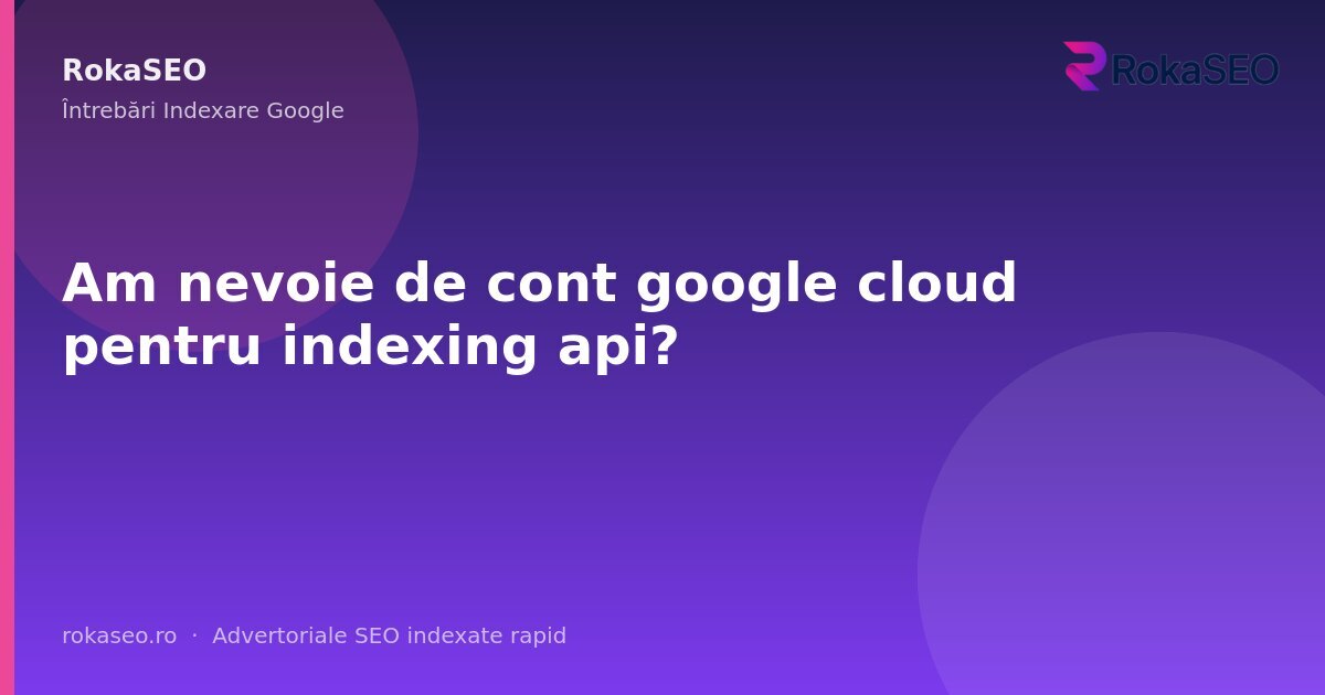 Am nevoie de cont google cloud pentru indexing api? | RokaSEO